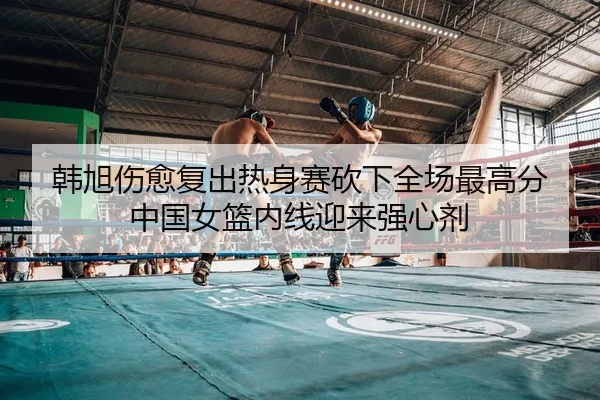 韩旭伤愈复出热身赛砍下全场最高分 中国女篮内线迎来强心剂